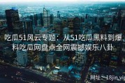 吃瓜51风云专题：从51吃瓜黑料到爆料吃瓜网盘点全网震撼娱乐八卦