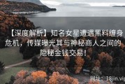 【深度解析】知名女星遭遇黑料缠身危机，传媒曝光其与神秘商人之间的隐秘金钱交易！