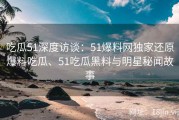 吃瓜51深度访谈：51爆料网独家还原爆料吃瓜、51吃瓜黑料与明星秘闻故事