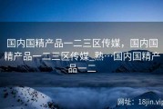 国内国精产品一二三区传媒，国内国精产品一二三区传媒_熟…国内国精产品一二