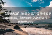 【震撼内幕】流量女星和昔日绯闻男友再度同框，疑因暗中交易而进行一场惊世反转！