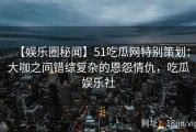 【娱乐圈秘闻】51吃瓜网特别策划：大咖之间错综复杂的恩怨情仇，吃瓜娱乐社