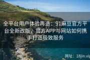 全平台用户体验再造：91麻豆官方平台全新改版，官方APP与网站如何携手打造极致服务
