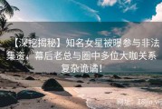 【深挖揭秘】知名女星被曝参与非法集资，幕后老总与圈中多位大咖关系复杂诡谲！