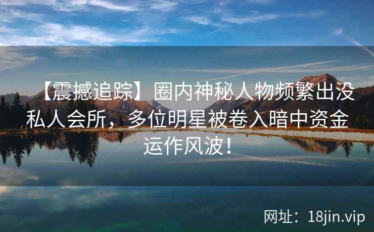 【震撼追踪】圈内神秘人物频繁出没私人会所，多位明星被卷入暗中资金运作风波！