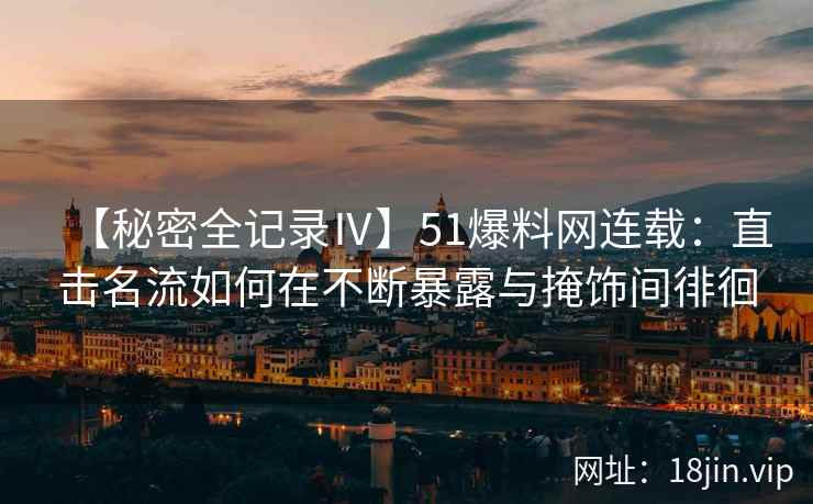 【秘密全记录Ⅳ】51爆料网连载：直击名流如何在不断暴露与掩饰间徘徊
