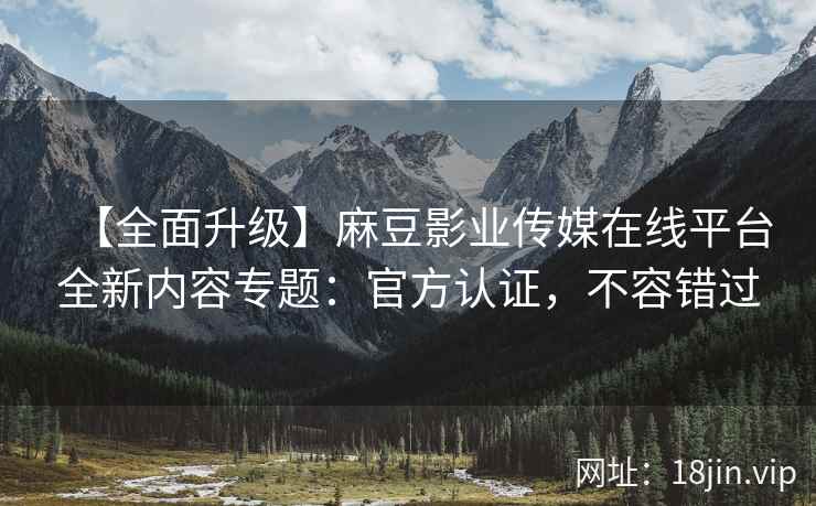 【全面升级】麻豆影业传媒在线平台全新内容专题：官方认证，不容错过