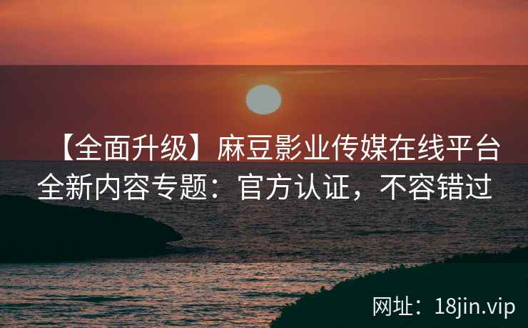 【全面升级】麻豆影业传媒在线平台全新内容专题：官方认证，不容错过