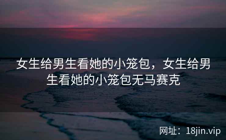 女生给男生看她的小笼包，女生给男生看她的小笼包无马赛克