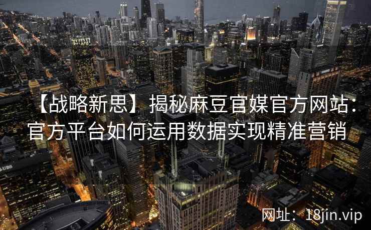 【战略新思】揭秘麻豆官媒官方网站：官方平台如何运用数据实现精准营销