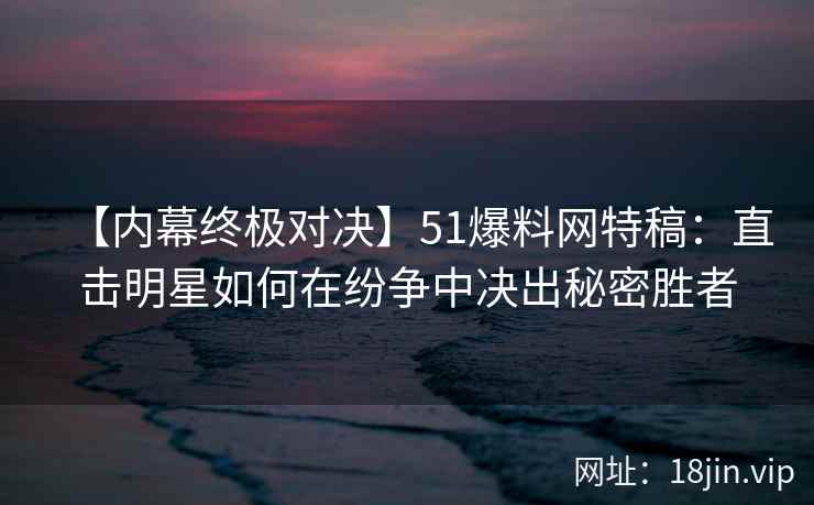 【内幕终极对决】51爆料网特稿：直击明星如何在纷争中决出秘密胜者