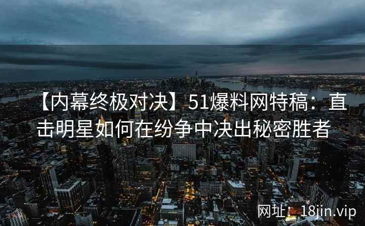 【内幕终极对决】51爆料网特稿：直击明星如何在纷争中决出秘密胜者