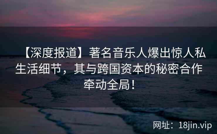 【深度报道】著名音乐人爆出惊人私生活细节，其与跨国资本的秘密合作牵动全局！