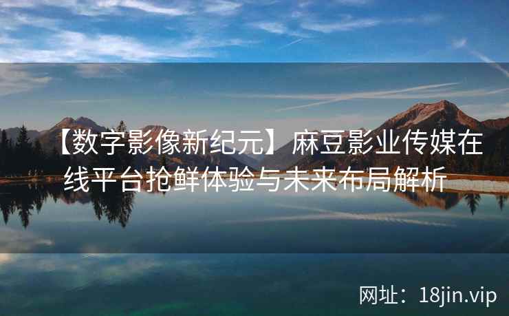 【数字影像新纪元】麻豆影业传媒在线平台抢鲜体验与未来布局解析