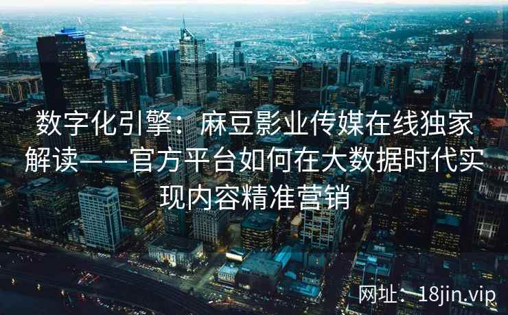 数字化引擎：麻豆影业传媒在线独家解读——官方平台如何在大数据时代实现内容精准营销
