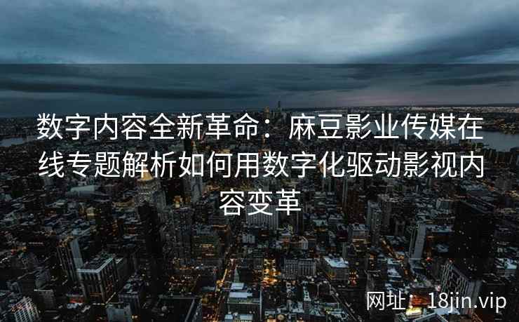 数字内容全新革命：麻豆影业传媒在线专题解析如何用数字化驱动影视内容变革