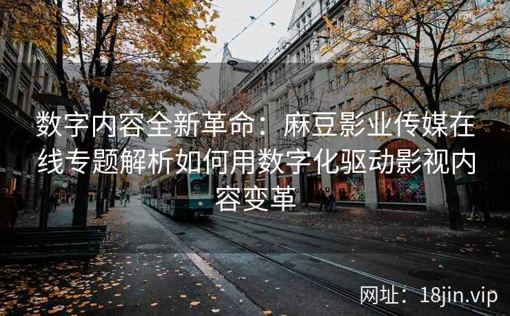 数字内容全新革命：麻豆影业传媒在线专题解析如何用数字化驱动影视内容变革