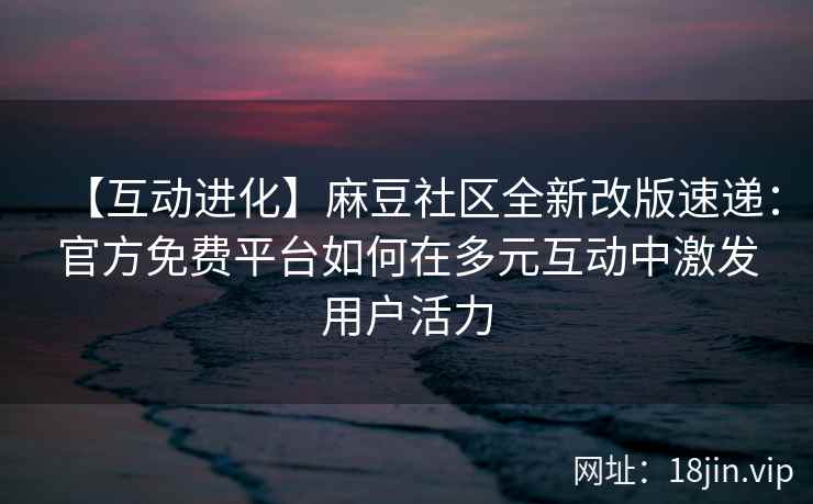 【互动进化】麻豆社区全新改版速递：官方免费平台如何在多元互动中激发用户活力