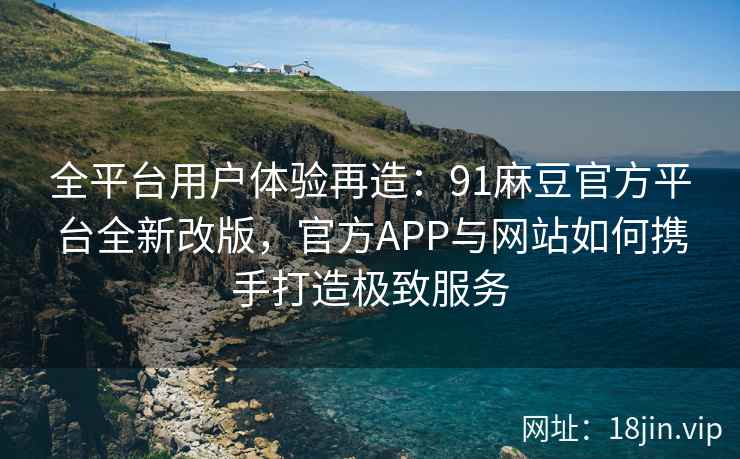 全平台用户体验再造：91麻豆官方平台全新改版，官方APP与网站如何携手打造极致服务
