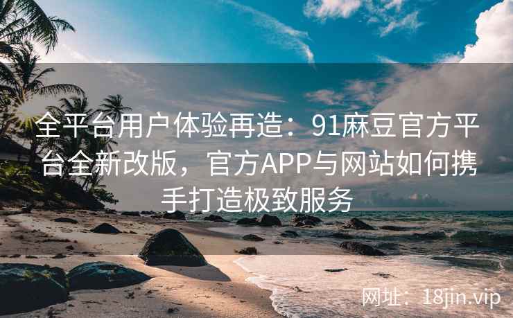 全平台用户体验再造：91麻豆官方平台全新改版，官方APP与网站如何携手打造极致服务