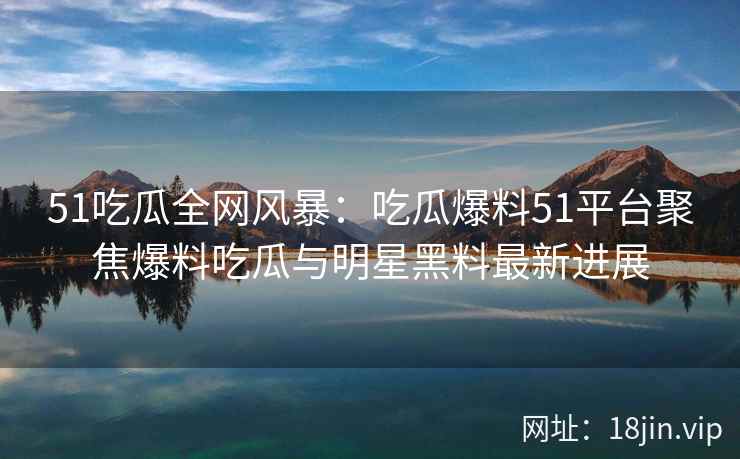51吃瓜全网风暴：吃瓜爆料51平台聚焦爆料吃瓜与明星黑料最新进展