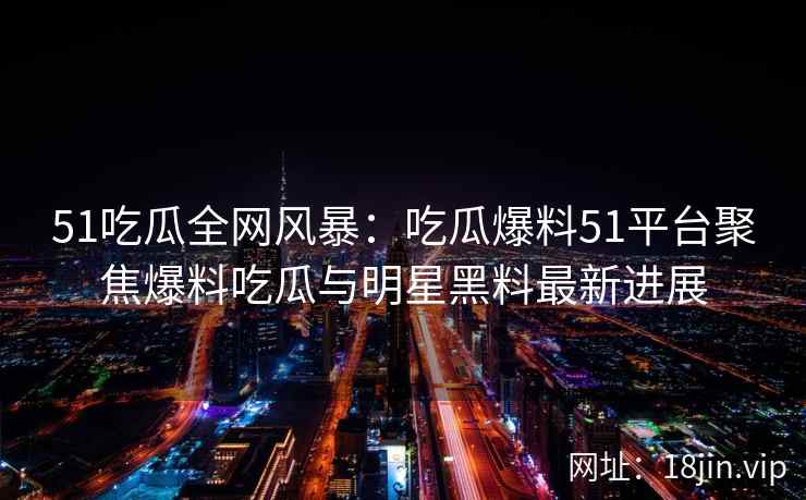 51吃瓜全网风暴：吃瓜爆料51平台聚焦爆料吃瓜与明星黑料最新进展
