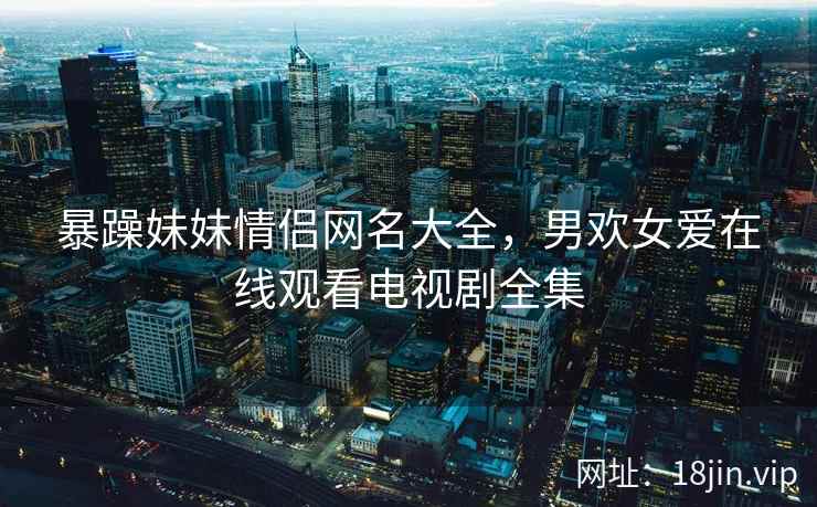 暴躁妹妹情侣网名大全，男欢女爱在线观看电视剧全集