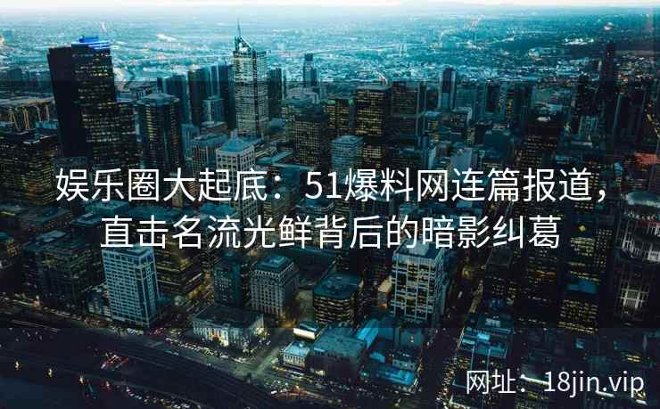 娱乐圈大起底：51爆料网连篇报道，直击名流光鲜背后的暗影纠葛