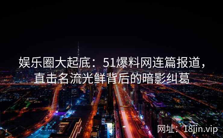 娱乐圈大起底：51爆料网连篇报道，直击名流光鲜背后的暗影纠葛