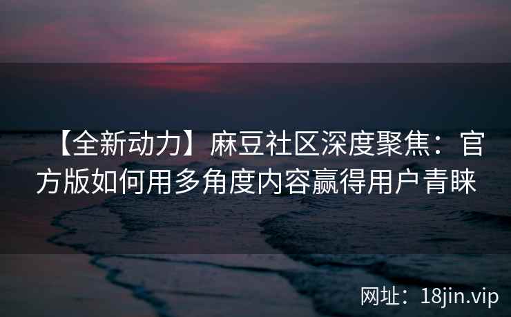 【全新动力】麻豆社区深度聚焦：官方版如何用多角度内容赢得用户青睐