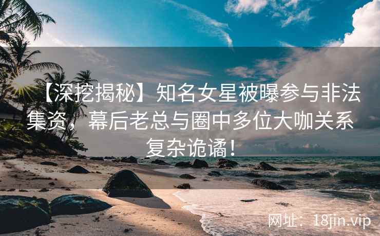 【深挖揭秘】知名女星被曝参与非法集资，幕后老总与圈中多位大咖关系复杂诡谲！