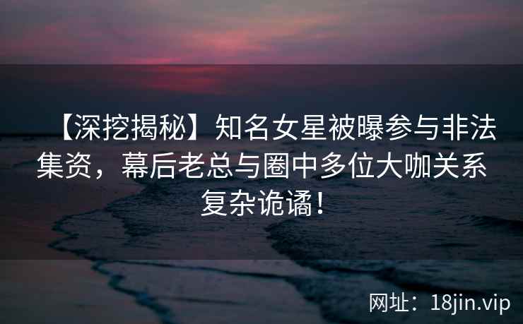 【深挖揭秘】知名女星被曝参与非法集资，幕后老总与圈中多位大咖关系复杂诡谲！