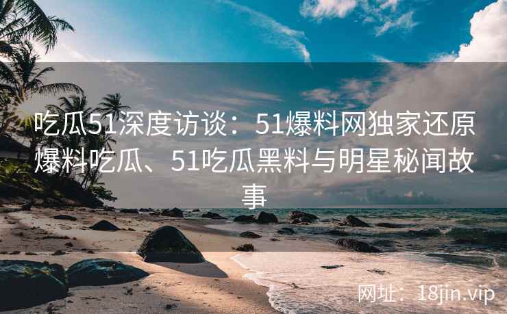 吃瓜51深度访谈：51爆料网独家还原爆料吃瓜、51吃瓜黑料与明星秘闻故事