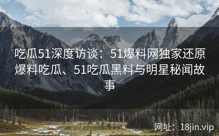 吃瓜51深度访谈：51爆料网独家还原爆料吃瓜、51吃瓜黑料与明星秘闻故事