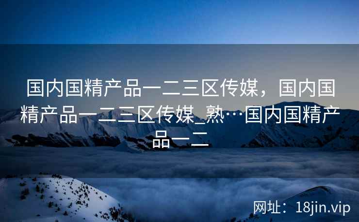 国内国精产品一二三区传媒，国内国精产品一二三区传媒_熟…国内国精产品一二