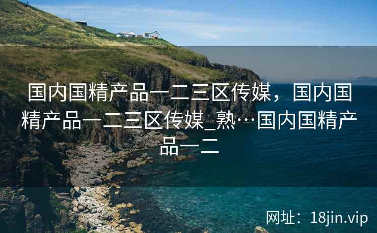国内国精产品一二三区传媒，国内国精产品一二三区传媒_熟…国内国精产品一二
