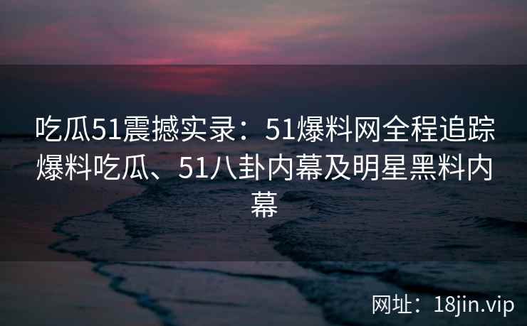 吃瓜51震撼实录：51爆料网全程追踪爆料吃瓜、51八卦内幕及明星黑料内幕