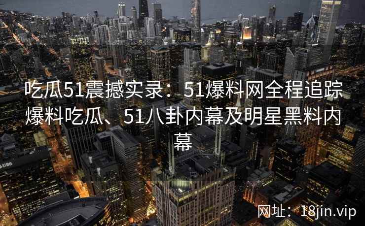 吃瓜51震撼实录：51爆料网全程追踪爆料吃瓜、51八卦内幕及明星黑料内幕