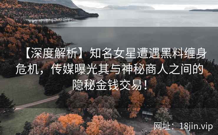 【深度解析】知名女星遭遇黑料缠身危机，传媒曝光其与神秘商人之间的隐秘金钱交易！