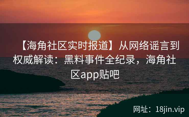 【海角社区实时报道】从网络谣言到权威解读：黑料事件全纪录，海角社区app贴吧