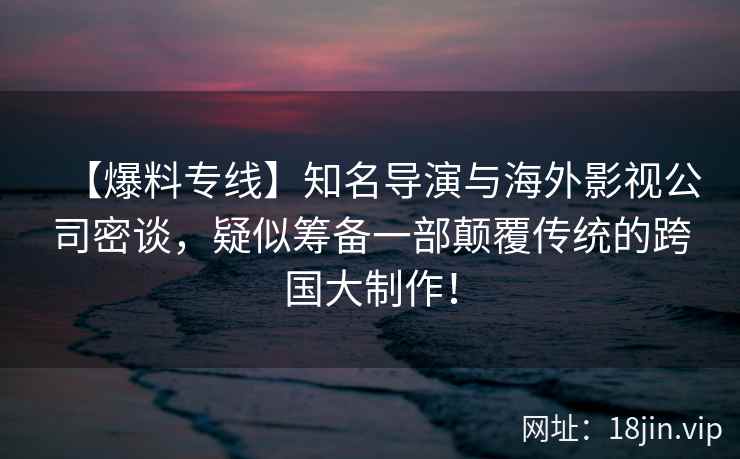 【爆料专线】知名导演与海外影视公司密谈，疑似筹备一部颠覆传统的跨国大制作！