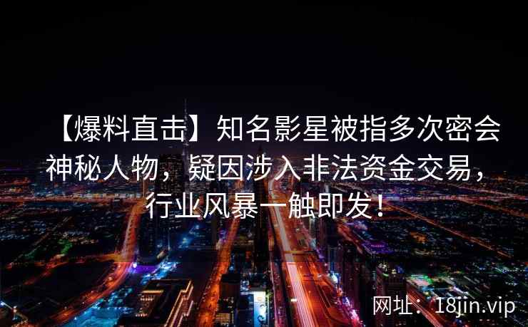 【爆料直击】知名影星被指多次密会神秘人物，疑因涉入非法资金交易，行业风暴一触即发！