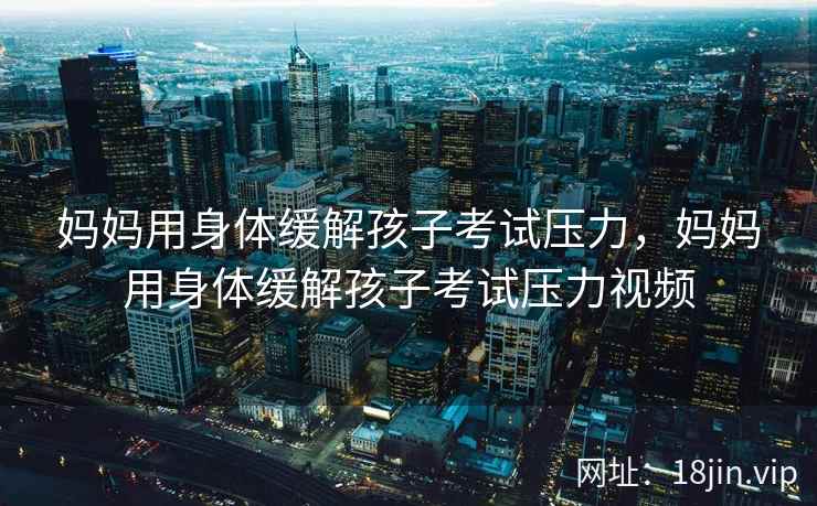 妈妈用身体缓解孩子考试压力，妈妈用身体缓解孩子考试压力视频