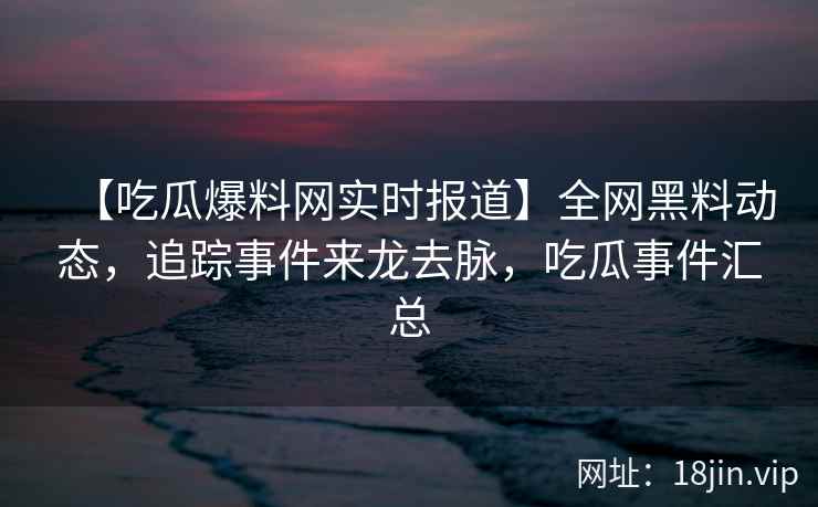 【吃瓜爆料网实时报道】全网黑料动态，追踪事件来龙去脉，吃瓜事件汇总