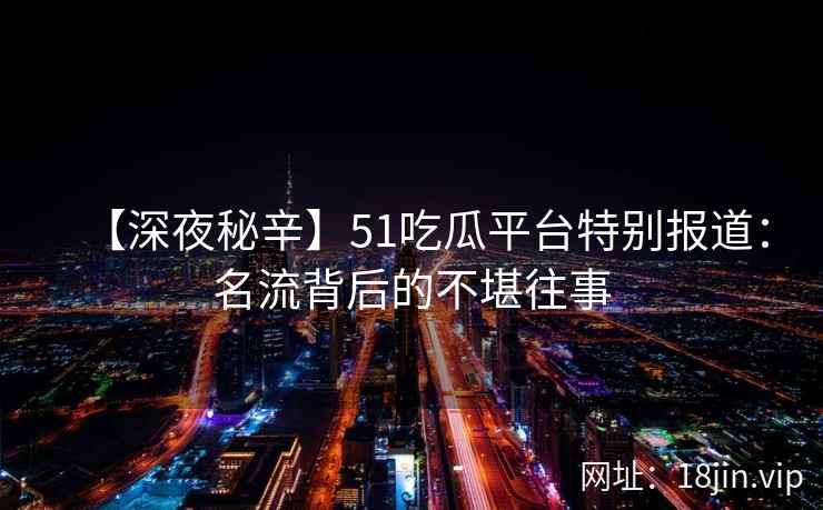 【深夜秘辛】51吃瓜平台特别报道：名流背后的不堪往事