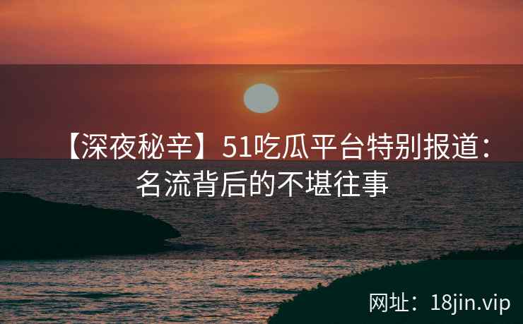 【深夜秘辛】51吃瓜平台特别报道：名流背后的不堪往事