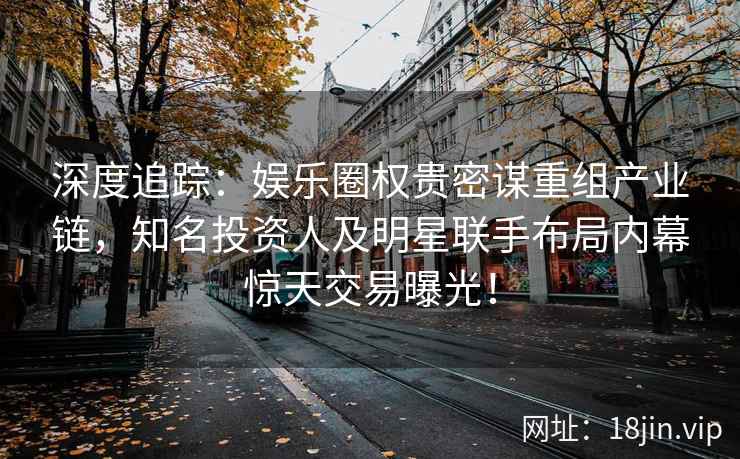 深度追踪：娱乐圈权贵密谋重组产业链，知名投资人及明星联手布局内幕惊天交易曝光！