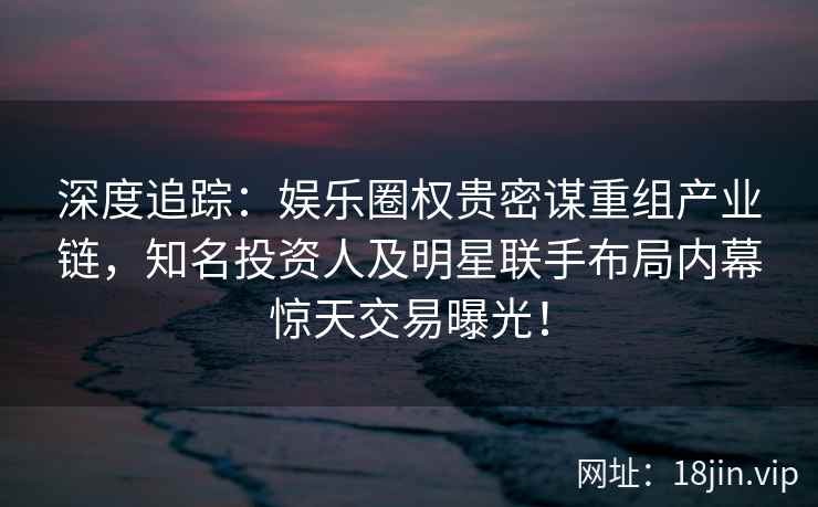深度追踪：娱乐圈权贵密谋重组产业链，知名投资人及明星联手布局内幕惊天交易曝光！