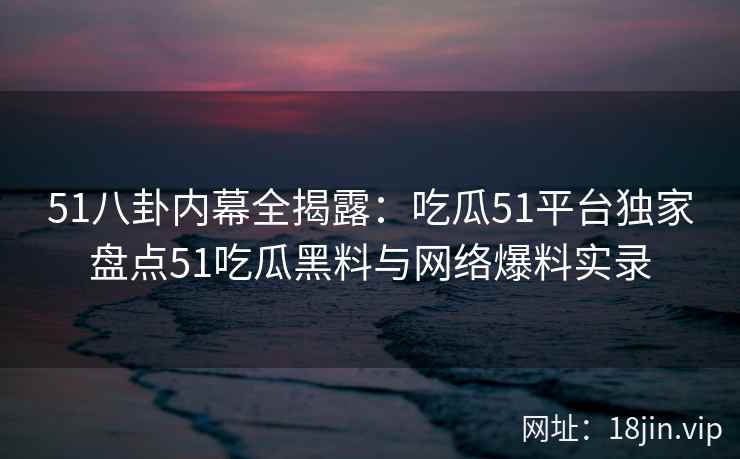 51八卦内幕全揭露：吃瓜51平台独家盘点51吃瓜黑料与网络爆料实录