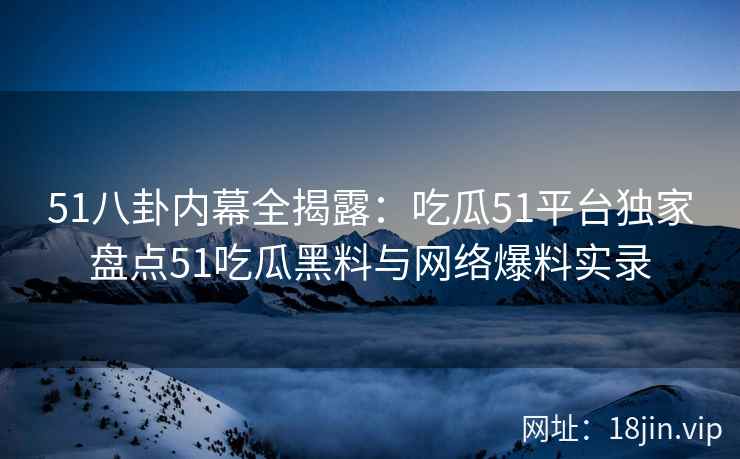 51八卦内幕全揭露：吃瓜51平台独家盘点51吃瓜黑料与网络爆料实录